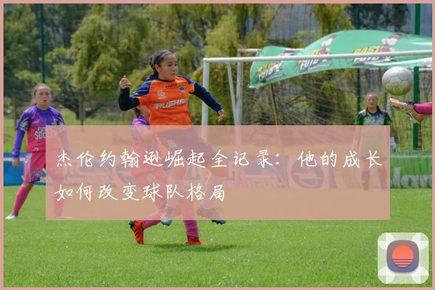杰伦约翰逊崛起全记录：他的成长如何改变球队格局