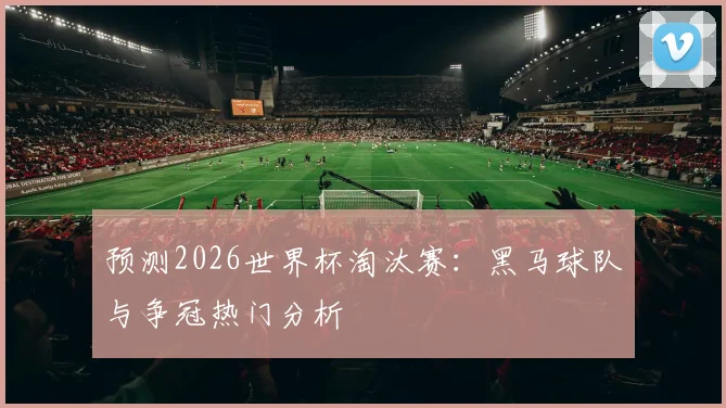 预测2026世界杯淘汰赛：黑马球队与争冠热门分析