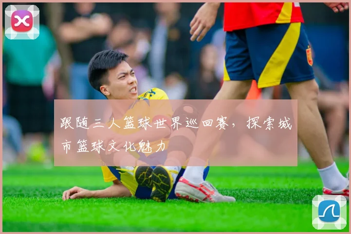 跟随三人篮球世界巡回赛,探索城市篮球文化魅力