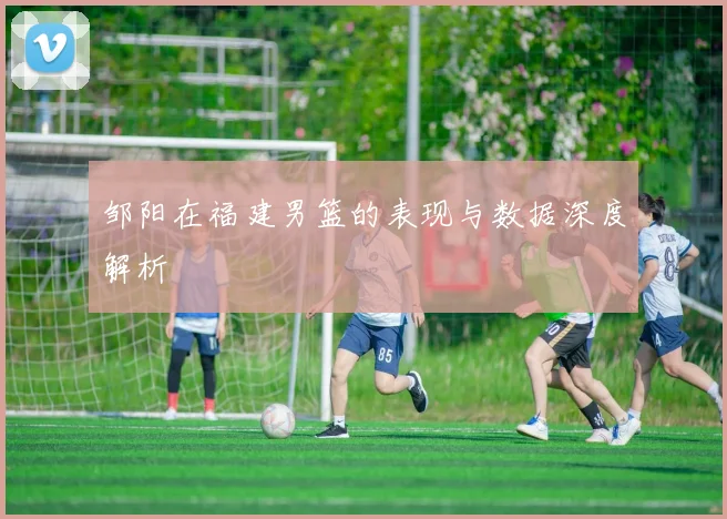 邹阳在福建男篮的表现与数据深度解析