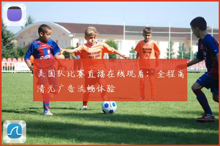 美国队比赛直播在线观看:全程高清无广告流畅体验