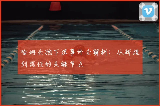 哈姆头孢下课事件全解析:从辉煌到离任的关键节点