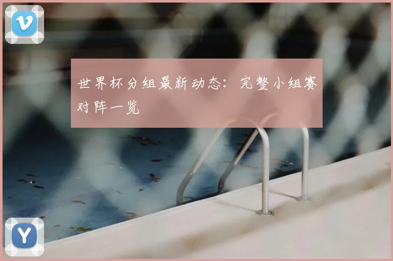 世界杯分组最新动态：完整小组赛对阵一览