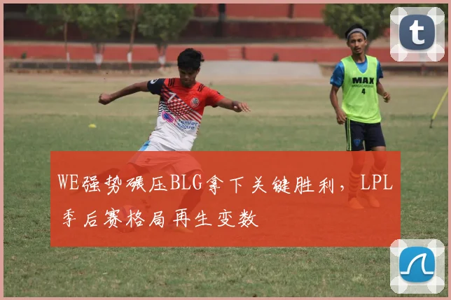 WE强势碾压BLG拿下关键胜利,LPL季后赛格局再生变数
