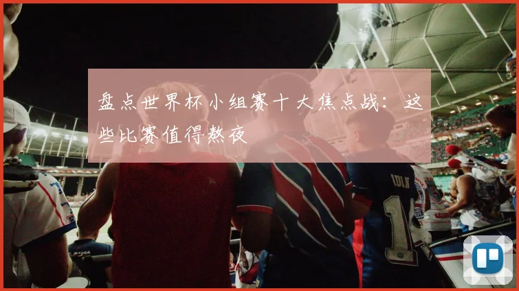 盘点世界杯小组赛十大焦点战:这些比赛值得熬夜
