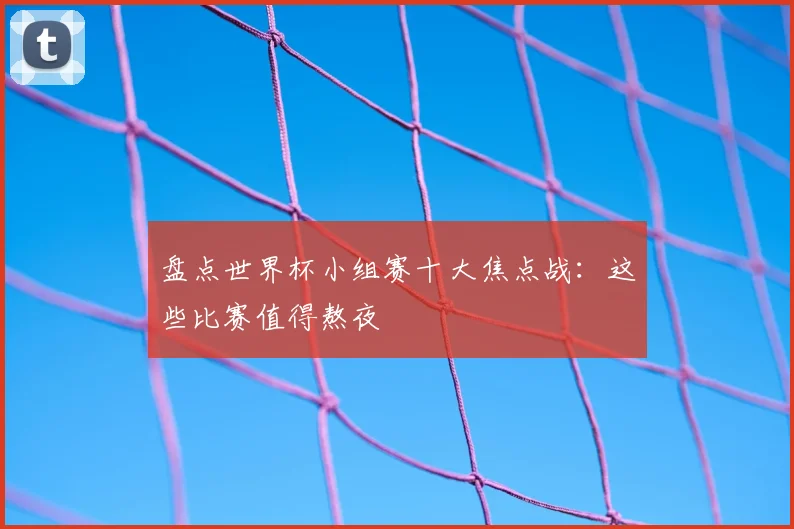 盘点世界杯小组赛十大焦点战:这些比赛值得熬夜