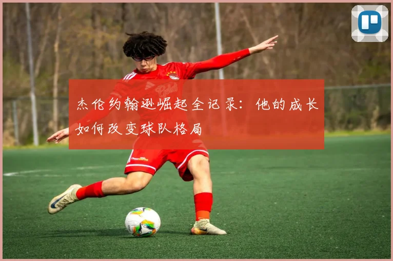 杰伦约翰逊崛起全记录：他的成长如何改变球队格局