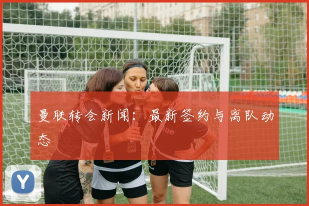 曼联转会新闻：最新签约与离队动态