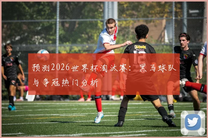 预测2026世界杯淘汰赛:黑马球队与争冠热门分析