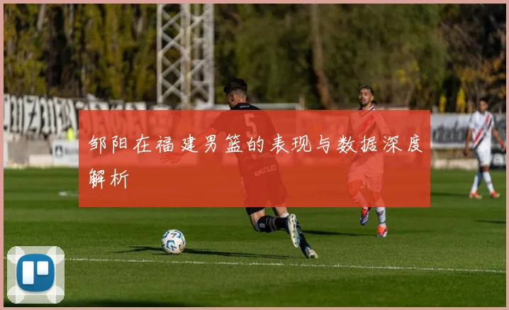 邹阳在福建男篮的表现与数据深度解析