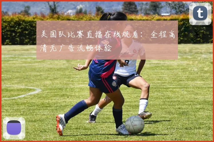 美国队比赛直播在线观看:全程高清无广告流畅体验